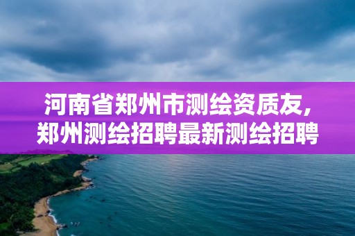 河南省郑州市测绘资质友,郑州测绘招聘最新测绘招聘