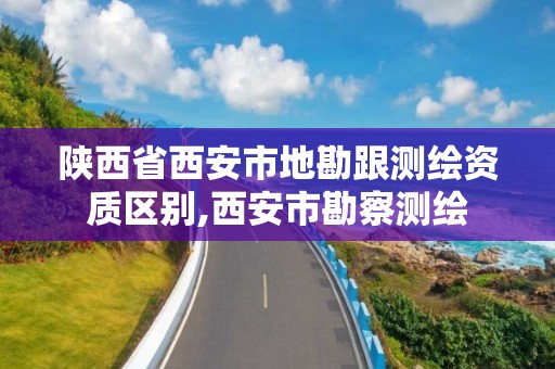 陕西省西安市地勘跟测绘资质区别,西安市勘察测绘