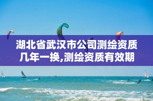 湖北省武汉市公司测绘资质几年一换,测绘资质有效期是多久