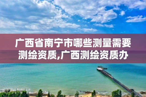 广西省南宁市哪些测量需要测绘资质,广西测绘资质办理