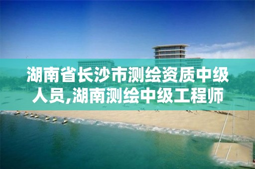 湖南省长沙市测绘资质中级人员,湖南测绘中级工程师评定条件