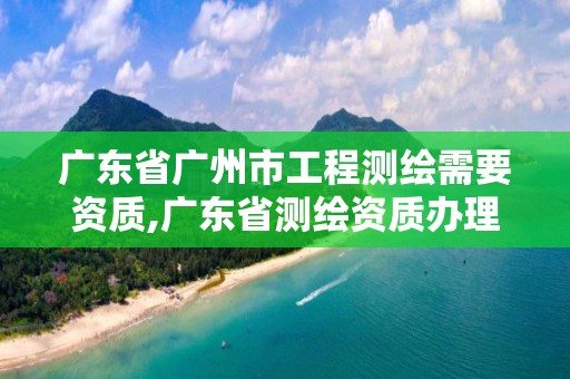 广东省广州市工程测绘需要资质,广东省测绘资质办理流程