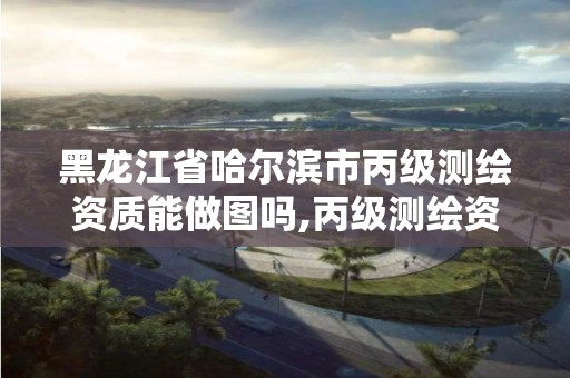 黑龙江省哈尔滨市丙级测绘资质能做图吗,丙级测绘资质人员数量要求。