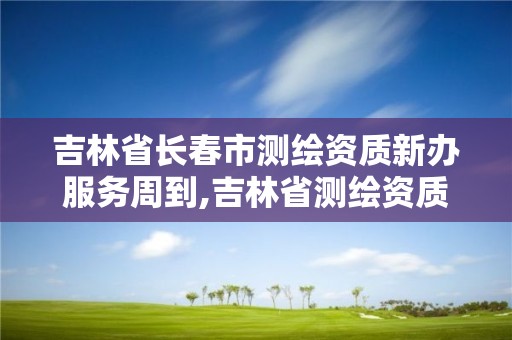 吉林省长春市测绘资质新办服务周到,吉林省测绘资质查询