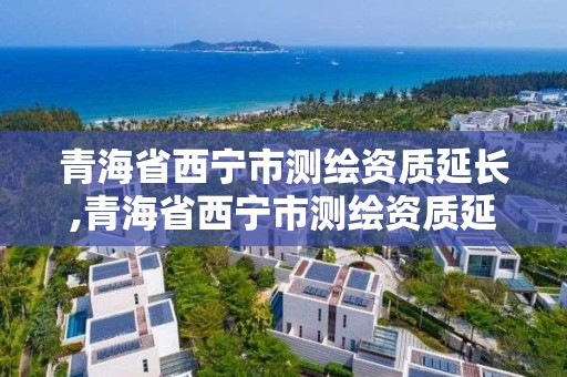 青海省西宁市测绘资质延长,青海省西宁市测绘资质延长公示