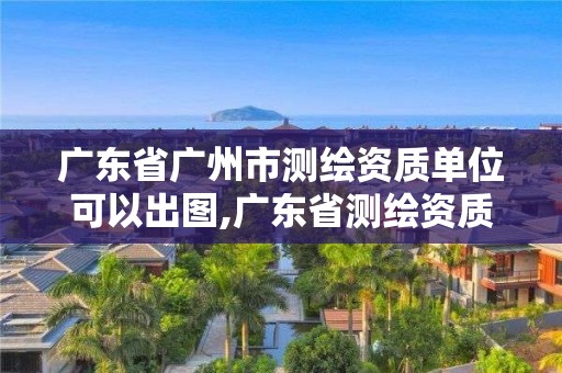 广东省广州市测绘资质单位可以出图,广东省测绘资质办理流程。