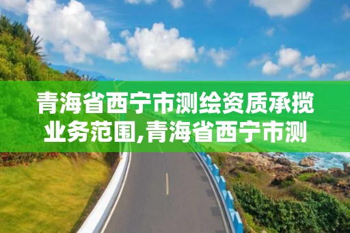 青海省西宁市测绘资质承揽业务范围,青海省西宁市测绘资质承揽业务范围是多少