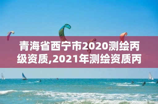 青海省西宁市2020测绘丙级资质,2021年测绘资质丙级申报条件