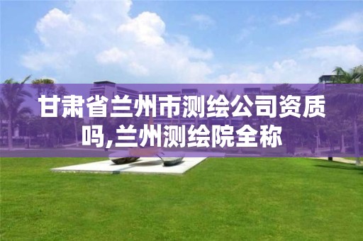 甘肃省兰州市测绘公司资质吗,兰州测绘院全称