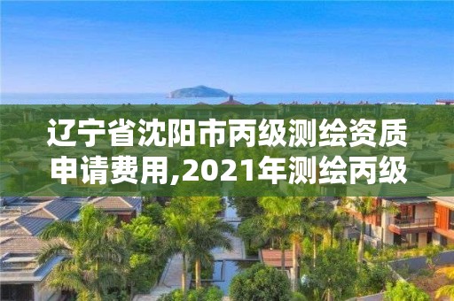 辽宁省沈阳市丙级测绘资质申请费用,2021年测绘丙级资质申报条件