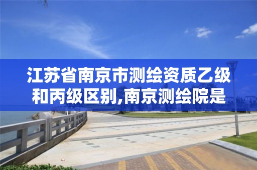 江苏省南京市测绘资质乙级和丙级区别,南京测绘院是什么编制