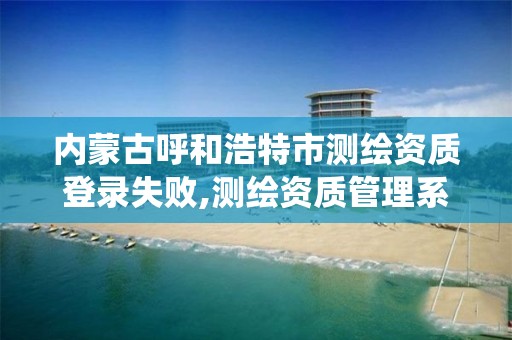 内蒙古呼和浩特市测绘资质登录失败,测绘资质管理系统登录