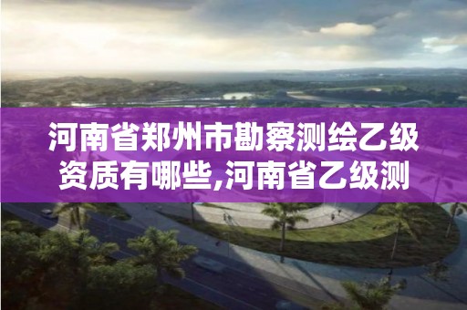 河南省郑州市勘察测绘乙级资质有哪些,河南省乙级测绘公司有多少家