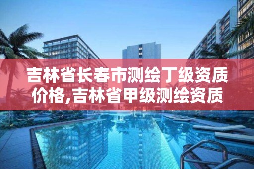 吉林省长春市测绘丁级资质价格,吉林省甲级测绘资质单位