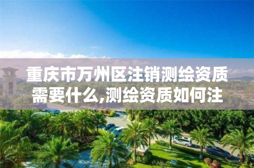 重庆市万州区注销测绘资质需要什么,测绘资质如何注销