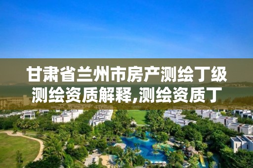 甘肃省兰州市房产测绘丁级测绘资质解释,测绘资质丁级是什么意思