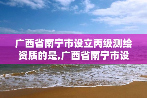 广西省南宁市设立丙级测绘资质的是,广西省南宁市设立丙级测绘资质的是哪个单位