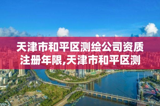 天津市和平区测绘公司资质注册年限,天津市和平区测绘公司资质注册年限是多少