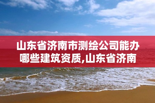 山东省济南市测绘公司能办哪些建筑资质,山东省济南市测绘公司能办哪些建筑资质证