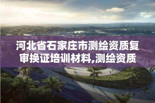 河北省石家庄市测绘资质复审换证培训材料,测绘资质复审换证时间