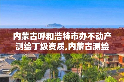 内蒙古呼和浩特市办不动产测绘丁级资质,内蒙古测绘资质单位名录。