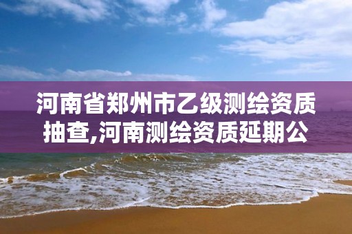 河南省郑州市乙级测绘资质抽查,河南测绘资质延期公告