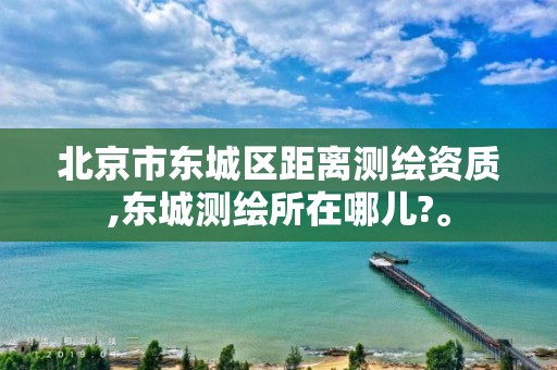 北京市东城区距离测绘资质,东城测绘所在哪儿?。