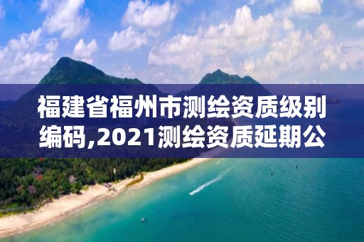 福建省福州市测绘资质级别编码,2021测绘资质延期公告福建省