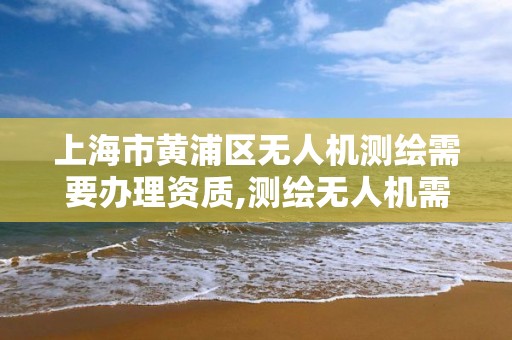 上海市黄浦区无人机测绘需要办理资质,测绘无人机需要考哪个驾照。