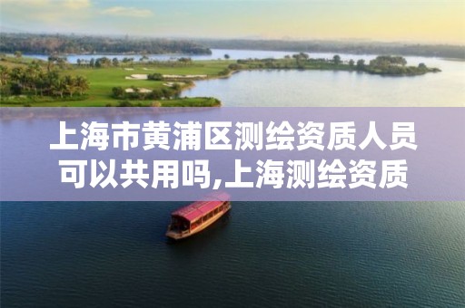 上海市黄浦区测绘资质人员可以共用吗,上海测绘资质单位