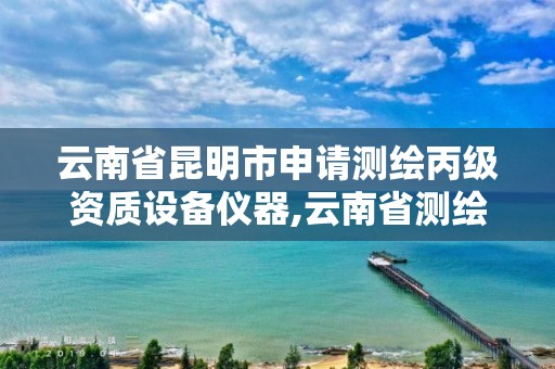 云南省昆明市申请测绘丙级资质设备仪器,云南省测绘资质证书延期公告