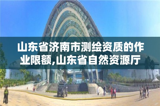 山东省济南市测绘资质的作业限额,山东省自然资源厅关于延长测绘资质证书有效期的公告