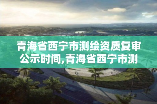 青海省西宁市测绘资质复审公示时间,青海省西宁市测绘资质复审公示时间