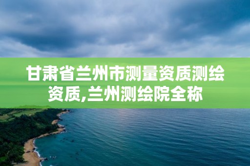 甘肃省兰州市测量资质测绘资质,兰州测绘院全称