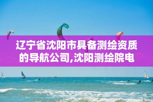 辽宁省沈阳市具备测绘资质的导航公司,沈阳测绘院电话