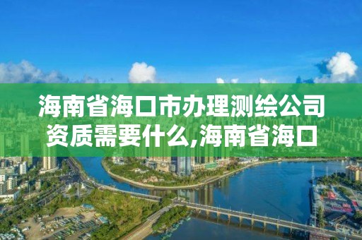 海南省海口市办理测绘公司资质需要什么,海南省海口市办理测绘公司资质需要什么材料。