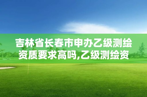 吉林省长春市申办乙级测绘资质要求高吗,乙级测绘资质单位名录。