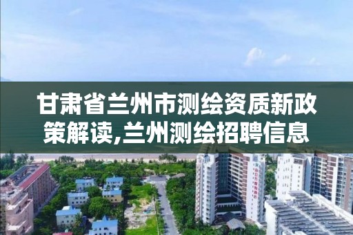 甘肃省兰州市测绘资质新政策解读,兰州测绘招聘信息