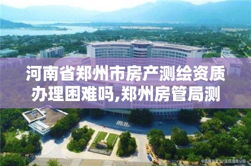 河南省郑州市房产测绘资质办理困难吗,郑州房管局测绘