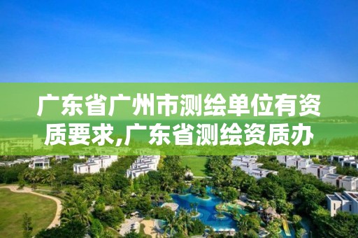 广东省广州市测绘单位有资质要求,广东省测绘资质办理流程。