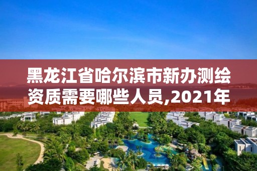 黑龙江省哈尔滨市新办测绘资质需要哪些人员,2021年测绘资质办理。