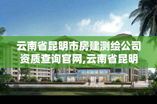 云南省昆明市房建测绘公司资质查询官网,云南省昆明市房建测绘公司资质查询官网电话。