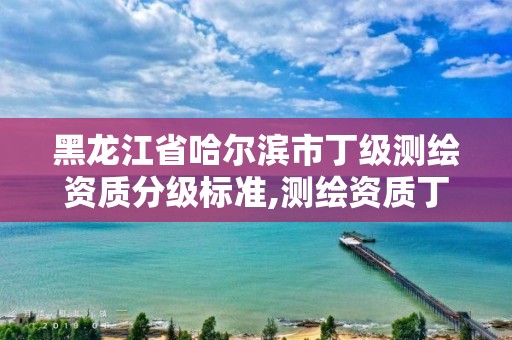 黑龙江省哈尔滨市丁级测绘资质分级标准,测绘资质丁级是什么意思