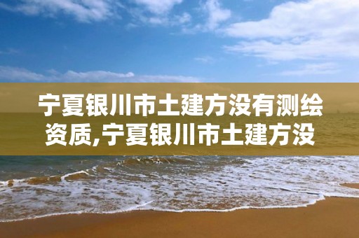 宁夏银川市土建方没有测绘资质,宁夏银川市土建方没有测绘资质的公司