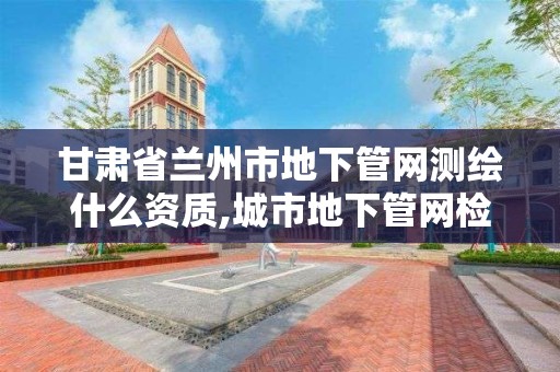 甘肃省兰州市地下管网测绘什么资质,城市地下管网检测。