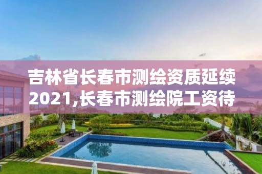 吉林省长春市测绘资质延续2021,长春市测绘院工资待遇