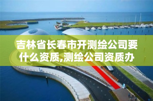 吉林省长春市开测绘公司要什么资质,测绘公司资质办理条件