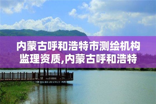 内蒙古呼和浩特市测绘机构监理资质,内蒙古呼和浩特市测绘机构监理资质取消了吗