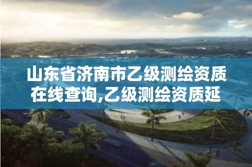 山东省济南市乙级测绘资质在线查询,乙级测绘资质延期公告山东