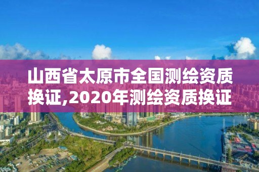 山西省太原市全国测绘资质换证,2020年测绘资质换证